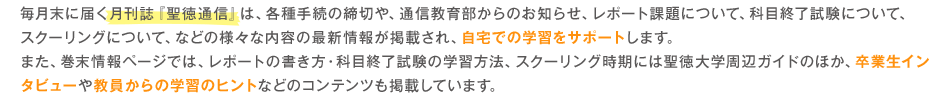 毎月末に届く月刊誌『聖徳通信』は、各種手続の締切や、通信教育部からのお知らせ、レポート課題について、科目終了試験について、スクーリングについて、などの様々な内容の最新情報が掲載され、自宅での学習をサポートします。また、巻末情報ページでは、レポートの書き方・科目終了試験の学習方法、スクーリング時期には聖徳大学周辺ガイドのほか、卒業生インタビューや教員からの学習のヒントなどのコンテンツも掲載しています。