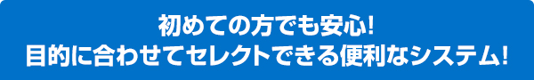 初めての方でも安心！目的に合わせてセレクトできる便利なシステム！