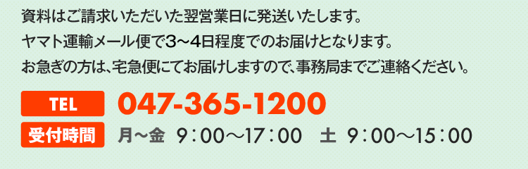 資料はご請求いただいた翌営業日に発送いたします。ヤマト運輸メール便で3～4日程度でのお届けとなります。お急ぎの方は、宅急便にてお届けしますので、事務局までご連絡ください。TEL047-365-1200受付時間月～金8：30～17：30土8：30～15：00